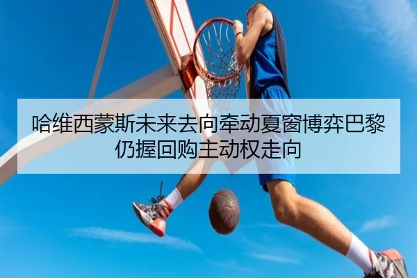 哈维西蒙斯未来去向牵动夏窗博弈巴黎仍握回购主动权走向